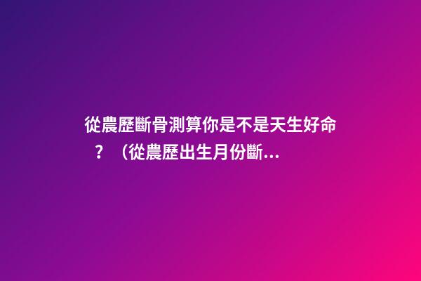 從農歷斷骨測算你是不是天生好命？（從農歷出生月份斷骨算命,看你是不是天生好命,非常準!）